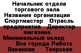 Начальник отдела торгового зала › Название организации ­ Спортмастер › Отрасль предприятия ­ Директор магазина › Минимальный оклад ­ 36 500 - Все города Работа » Вакансии   . Тверская обл.,Бологое г.